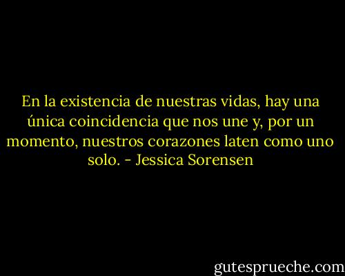 En la existencia de nuestras vidas, hay una única coincidencia que nos une y, por un momento, nuestros corazones laten como uno solo. - Jessica Sorensen
