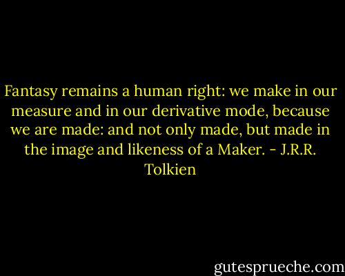 Fantasy remains a human right: we make in our measure and in our derivative mode, because we are made: and not only made, but made in the image and likeness of a Maker. - J.R.R. Tolkien