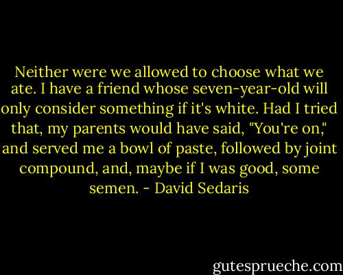 Neither were we allowed to choose what we ate. I have a friend whose seven-year-old will only consider something if it's white. Had I tried that, my parents would have said, "You're on," and served me a bowl of paste, followed by joint compound, and, maybe if I was good, some semen. - David Sedaris