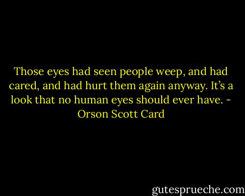 Those eyes had seen people weep, and had cared, and had hurt them again anyway. It’s a look that no human eyes should ever have. - Orson Scott Card