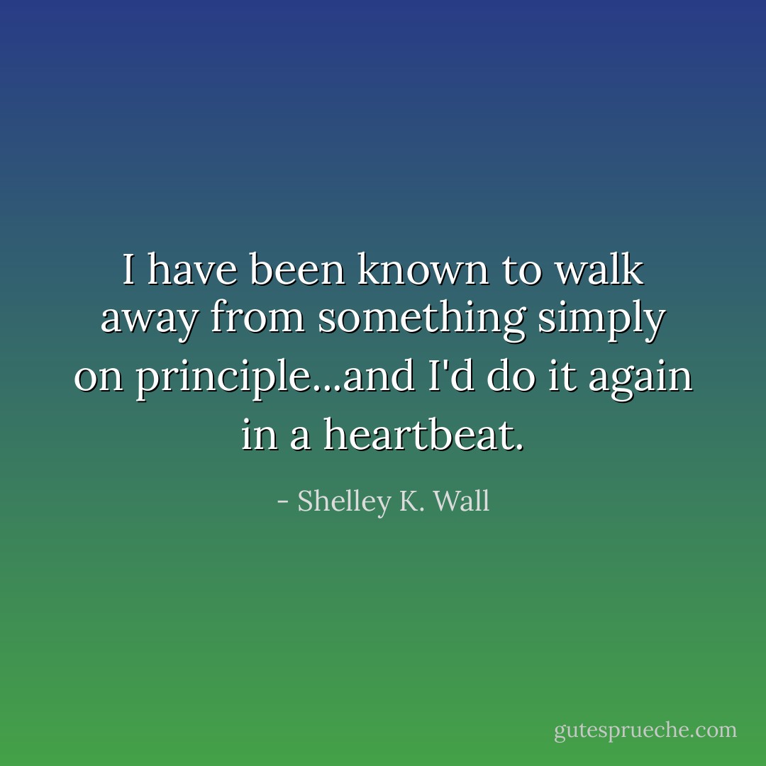 I have been known to walk away from something simply on principle...and I'd do it again in a heartbeat. - Shelley K. Wall