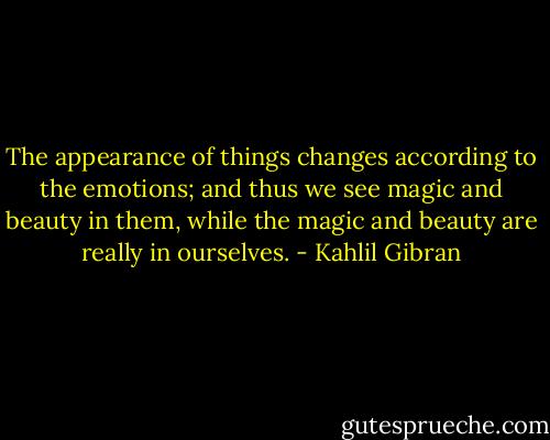 The appearance of things changes according to the emotions; and thus we see magic and beauty in them, while the magic and beauty are really in ourselves. - Kahlil Gibran