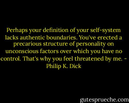 Perhaps your definition of your self-system lacks authentic boundaries. You've erected a precarious structure of personality on unconscious factors over which you have no control. That's why you feel threatened by me. - Philip K. Dick