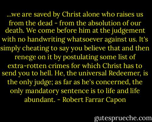 ...we are saved by Christ alone who raises us from the dead - from the absolution of our death. We come before him at the judgement with no handwriting whatsoever against us. It's simply cheating to say you believe that and then renege on it by postulating some list of extra-rotten crimes for which Christ has to send you to hell. He, the universal Redeemer, is the only judge; as far as he's concerned, the only mandatory sentence is to life and life abundant. - Robert Farrar Capon