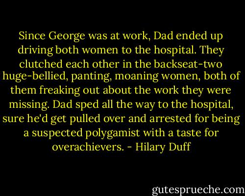 Since George was at work, Dad ended up driving both women to the hospital. They clutched each other in the backseat-two huge-bellied, panting, moaning women, both of them freaking out about the work they were missing. Dad sped all the way to the hospital, sure he'd get pulled over and arrested for being a suspected polygamist with a taste for overachievers. - Hilary Duff