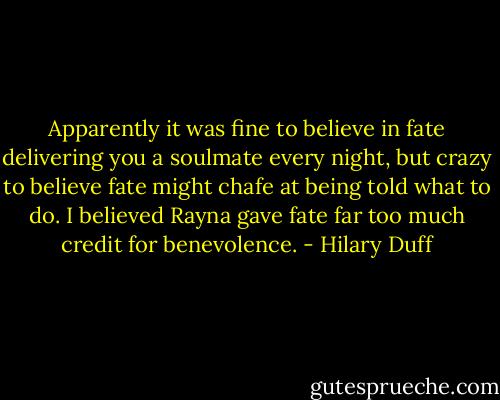 Apparently it was fine to believe in fate delivering you a soulmate every night, but crazy to believe fate might chafe at being told what to do. I believed Rayna gave fate far too much credit for benevolence. - Hilary Duff