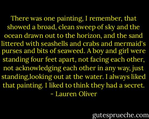 There was one painting, I remember, that showed a broad, clean sweep of sky and the ocean drawn out to the horizon, and the sand littered with seashells and crabs and mermaid's purses and bits of seaweed. A boy and girl were standing four feet apart, not facing each other, not acknowledging each other in any way, just standing,looking out at the water. I always liked that painting. I liked to think they had a secret. - Lauren Oliver
