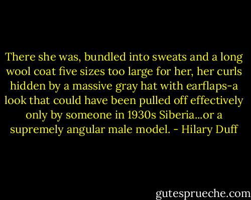 There she was, bundled into sweats and a long wool coat five sizes too large for her, her curls hidden by a massive gray hat with earflaps-a look that could have been pulled off effectively only by someone in 1930s Siberia...or a supremely angular male model. - Hilary Duff