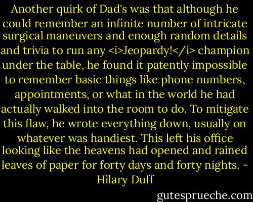 Another quirk of Dad's was that although he could remember an infinite number of intricate surgical maneuvers and enough random details and trivia to run any <i>Jeopardy!</i> champion under the table, he found it patently impossible to remember basic things like phone numbers, appointments, or what in the world he had actually walked into the room to do. To mitigate this flaw, he wrote everything down, usually on whatever was handiest. This left his office looking like the heavens had opened and rained leaves of paper for forty days and forty nights. - Hilary Duff