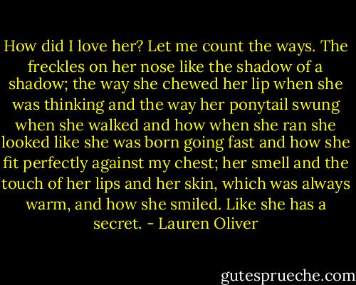 How did I love her?<br />Let me count the ways.<br />The freckles on her nose like the shadow of a shadow; the way she chewed her lip when she was thinking and the way her ponytail swung when she walked and how when she ran she looked like she was born going fast and how she fit perfectly against my chest; her smell and the touch of her lips and her skin, which was always warm, and how she smiled. Like she has a secret. - Lauren Oliver