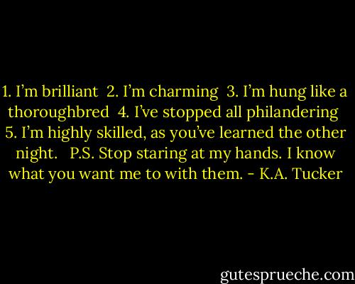 1. I’m brilliant <br />2. I’m charming <br />3. I’m hung like a thoroughbred <br />4. I’ve stopped all philandering <br />5. I’m highly skilled, as you’ve learned the other night. <br /><br />P.S. Stop staring at my hands. I know what you want me to with them. - K.A. Tucker