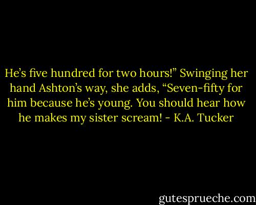 He’s five hundred for two hours!” Swinging her hand Ashton’s way, she adds, “Seven-fifty for him because he’s young. You should hear how he makes my sister scream! - K.A. Tucker