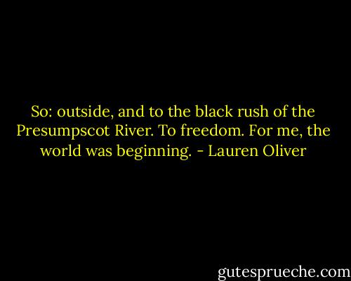 So: outside, and to the black rush of the Presumpscot River.<br />To freedom.<br />For me, the world was beginning. - Lauren Oliver