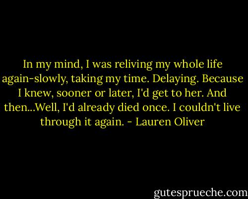 In my mind, I was reliving my whole life again-slowly, taking my time. Delaying.<br />Because I knew, sooner or later, I'd get to her.<br />And then...Well, I'd already died once. I couldn't live through it again. - Lauren Oliver