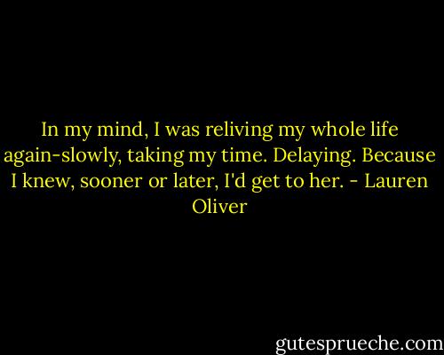 In my mind, I was reliving my whole life again-slowly, taking my time. Delaying.<br />Because I knew, sooner or later, I'd get to her. - Lauren Oliver