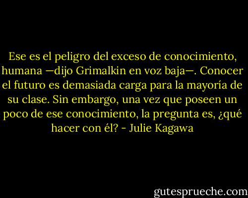 Ese es el peligro del exceso de conocimiento, humana —dijo Grimalkin en voz baja—. Conocer el futuro es demasiada carga para la mayoría de su clase. Sin embargo, una vez que poseen un poco de ese conocimiento, la pregunta es, ¿qué hacer con él? - Julie Kagawa