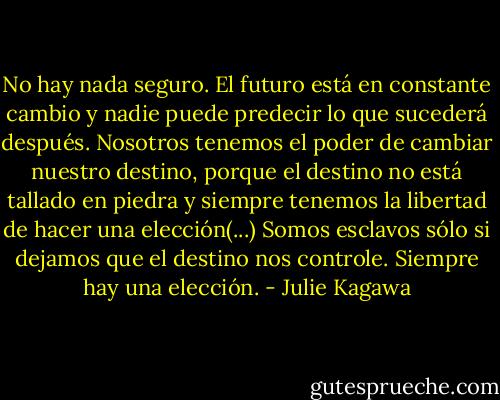 No hay nada seguro. El futuro está en constante cambio y nadie puede predecir lo que sucederá después. Nosotros tenemos el poder de cambiar nuestro destino, porque el destino no está tallado en piedra y siempre tenemos la libertad de hacer una elección(...) Somos esclavos sólo si dejamos que el destino nos controle. Siempre hay una elección. - Julie Kagawa
