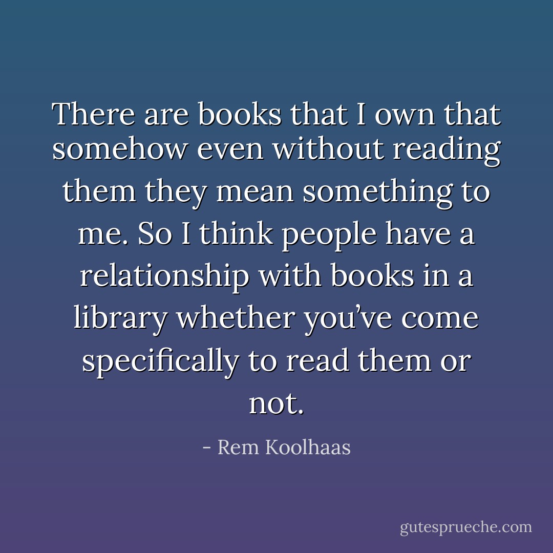 There are books that I own that somehow even without reading them they mean something to me. So I think people have a relationship with books in a library whether you’ve come specifically to read them or not. - Rem Koolhaas