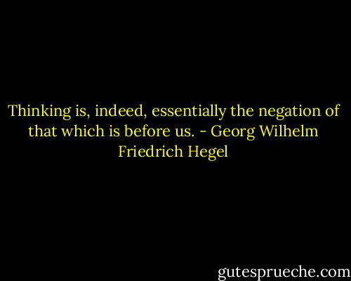 Thinking is, indeed, essentially the negation of that which is before us. - Georg Wilhelm Friedrich Hegel
