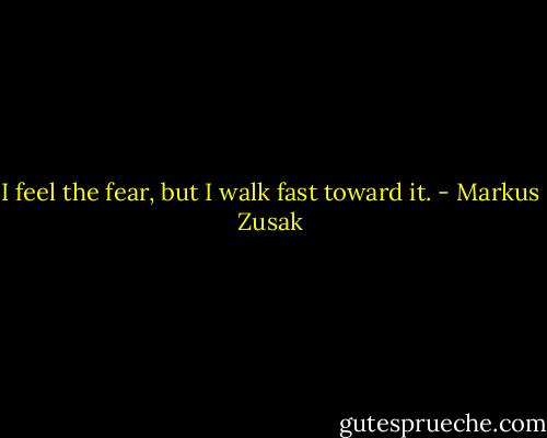 I feel the fear, but I walk fast toward it. - Markus Zusak