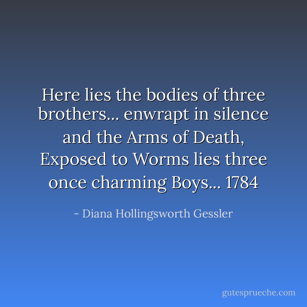 Here lies the bodies of three brothers... enwrapt in silence and the Arms of Death, Exposed to Worms lies three once charming Boys... 1784 - Diana Hollingsworth Gessler