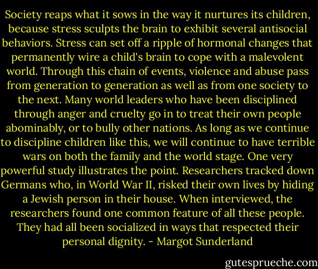 Society reaps what it sows in the way it nurtures its children, because stress sculpts the brain to exhibit several antisocial behaviors. Stress can set off a ripple of hormonal changes that permanently wire a child's brain to cope with a malevolent world. Through this chain of events, violence and abuse pass from generation to generation as well as from one society to the next. Many world leaders who have been disciplined through anger and cruelty go in to treat their own people abominably, or to bully other nations. As long as we continue to discipline children like this, we will continue to have terrible wars on both the family and the world stage. One very powerful study illustrates the point. Researchers tracked down Germans who, in World War II, risked their own lives by hiding a Jewish person in their house. When interviewed, the researchers found one common feature of all these people. They had all been socialized in ways that respected their personal dignity. - Margot Sunderland