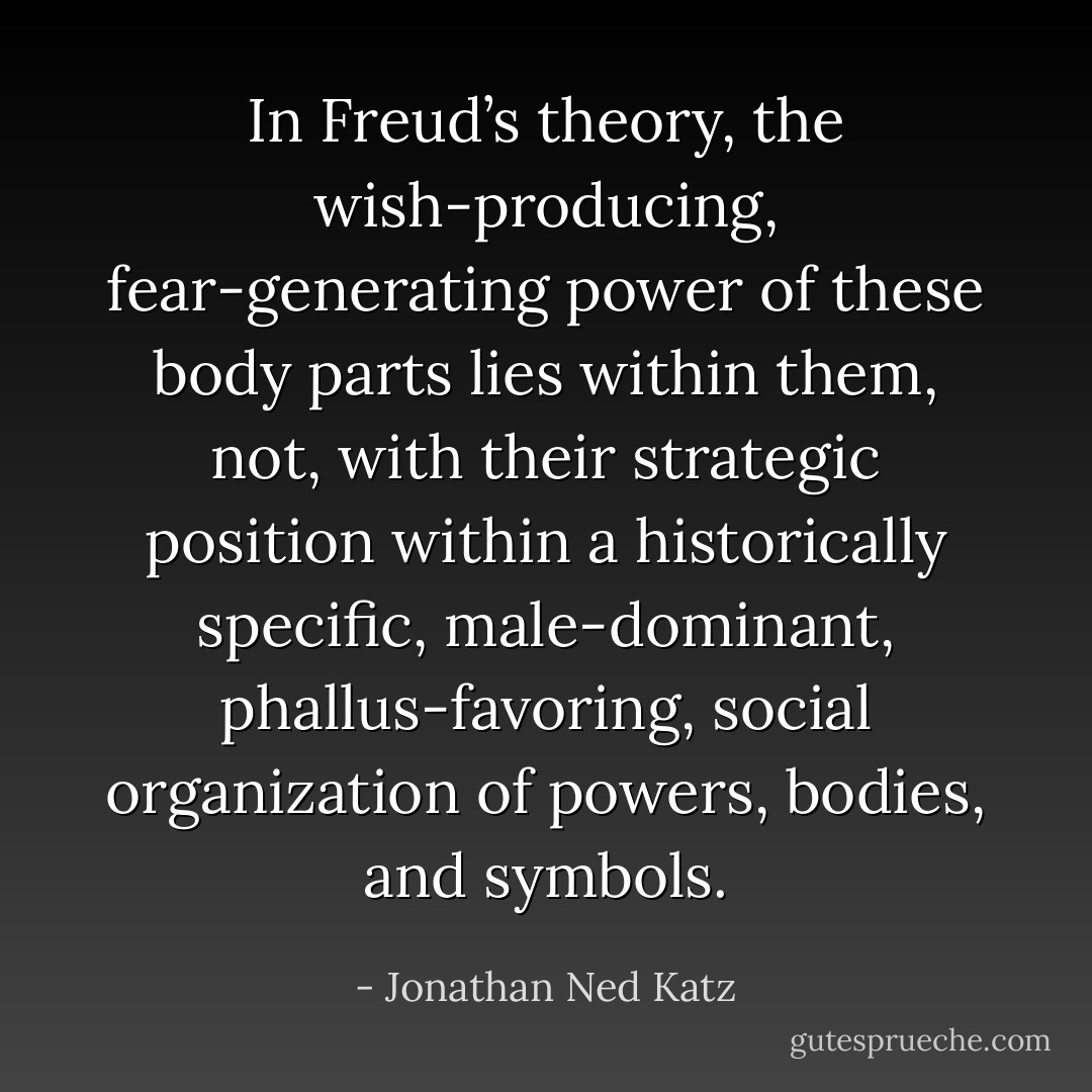 In Freud’s theory, the wish-producing, fear-generating power of these body parts lies within them, not, with their strategic position within a historically specific, male-dominant, phallus-favoring, social organization of powers, bodies, and symbols. - Jonathan Ned Katz