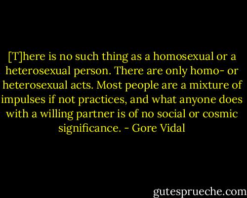 [T]here is no such thing as a homosexual or a heterosexual person. There are only homo- or heterosexual acts. Most people are a mixture of impulses if not practices, and what anyone does with a willing partner is of no social or cosmic significance. - Gore Vidal