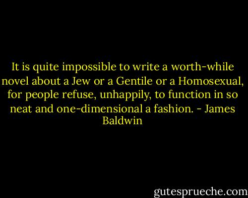 It is quite impossible to write a worth-while novel about a Jew or a Gentile or a Homosexual, for people refuse, unhappily, to function in so neat and one-dimensional a fashion. - James Baldwin