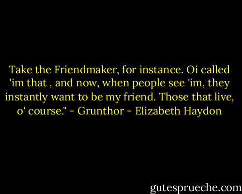 Take the Friendmaker, for instance. Oi called 'im that , and now, when people see 'im, they instantly want to be my friend. Those that live, o' course." - Grunthor - Elizabeth Haydon