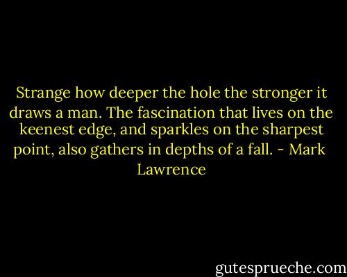 Strange how deeper the hole the stronger it draws a man. The fascination that lives on the keenest edge, and sparkles on the sharpest point, also gathers in depths of a fall. - Mark  Lawrence