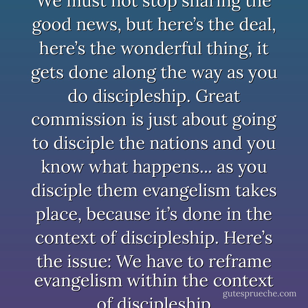 Evangelism cant be our focus! We must not stop sharing the good news, but here’s the deal, here’s the wonderful thing, it gets done along the way as you do discipleship. Great commission is just about going to disciple the nations and you know what happens... as you disciple them evangelism takes place, because it’s done in the context of discipleship.<br />Here’s the issue: We have to reframe evangelism within the context of discipleship - Alan Hirsch