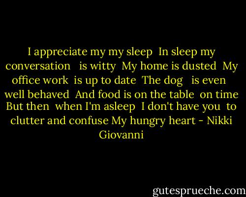 I appreciate my my sleep<br /> In sleep my conversation <br /> is witty<br /> My home is dusted<br /> My office work<br /> is up to date<br /> The dog <br /> is even <br /> well behaved<br /> And food is on the table<br /> on time<br />But then<br /> when I'm asleep<br /> I don't have you<br /> to clutter and confuse<br />My hungry heart - Nikki Giovanni