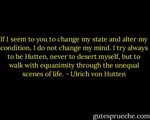 If I seem to you to change my state and alter my condition, I do not change my mind. I try always to be Hutten, never to desert myself, but to walk with equanimity through the unequal scenes of life. - Ulrich von Hutten