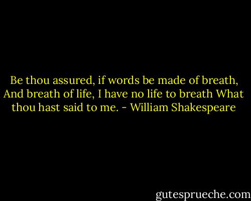 Be thou assured, if words be made of breath,<br />And breath of life, I have no life to breath<br />What thou hast said to me. - William Shakespeare