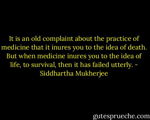 It is an old complaint about the practice of medicine that it inures you to the idea of death. But when medicine inures you to the idea of life, to survival, then it has failed utterly. - Siddhartha Mukherjee