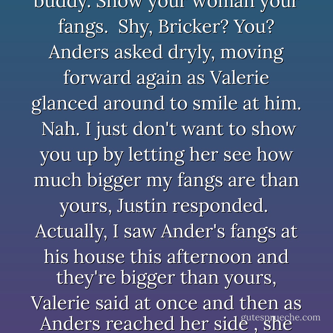 Can I see your fangs again? Valerie asked<br /><br />Er.... Justin said, then spotted Anders and smiled with relief. Anders, buddy. Show your woman your fangs.<br /><br />Shy, Bricker? You? Anders asked dryly, moving forward again as Valerie glanced around to smile at him.<br /><br />Nah. I just don't want to show you up by letting her see how much bigger my fangs are than yours, Justin responded.<br /><br />Actually, I saw Ander's fangs at his house this afternoon and they're bigger than yours, Valerie said at once and then as Anders reached her side , she glanced at him and asked, Why? Is it like big fangs, big feet, big -? - Lynsay Sands
