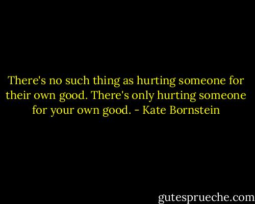 There's no such thing as hurting someone for their own good. There's only hurting someone for your own good. - Kate Bornstein