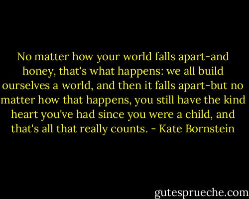 No matter how your world falls apart-and honey, that's what happens: we all build ourselves a world, and then it falls apart-but no matter how that happens, you still have the kind heart you've had since you were a child, and that's all that really counts. - Kate Bornstein
