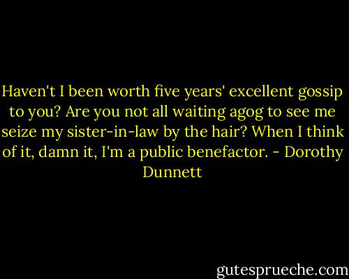 Haven't I been worth five years' excellent gossip to you? Are you not all waiting agog to see me seize my sister-in-law by the hair? When I think of it, damn it, I'm a public benefactor. - Dorothy Dunnett