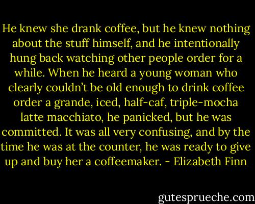 He knew she drank coffee, but he knew nothing about the stuff himself, and he intentionally hung back watching other people order for a while. When he heard a young woman who clearly couldn’t be old enough to drink coffee order a grande, iced, half-caf, triple-mocha latte macchiato, he panicked, but he was committed. It was all very confusing, and by the time he was at the counter, he was ready to give up and buy her a coffeemaker. - Elizabeth Finn