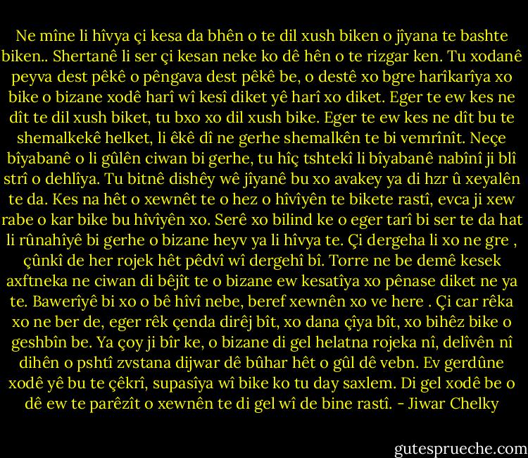 Ne mîne li hîvya çi kesa da bhên o te dil xush biken o jîyana te bashte biken.. Shertanê li ser çi kesan neke ko dê hên o te rizgar ken. Tu xodanê peyva dest pêkê o pêngava dest pêkê be, o destê xo bgre harîkarîya xo bike o bizane xodê harî wî kesî diket yê harî xo diket.<br />Eger te ew kes ne dît te dil xush biket, tu bxo xo dil xush bike.<br />Eger te ew kes ne dît bu te shemalkekê helket, li êkê dî ne gerhe shemalkên te bi vemrînît.<br />Neçe bîyabanê o li gûlên ciwan bi gerhe, tu hîç tshtekî li bîyabanê nabînî ji blî strî o dehlîya.<br />Tu bitnê dishêy wê jîyanê bu xo avakey ya di hzr û xeyalên te da. Kes na hêt o xewnêt te o hez o hîvîyên te bikete rastî, evca ji xew rabe o kar bike bu hîvîyên xo.<br />Serê xo bilind ke o eger tarî bi ser te da hat li rûnahîyê bi gerhe o bizane heyv ya li hîvya te.<br />Çi dergeha li xo ne gre , çûnkî de her rojek hêt pêdvî wî dergehî bî. Torre ne be demê kesek axftneka ne ciwan di bêjît te o bizane ew kesatîya xo pênase diket ne ya te.<br />Bawerîyê bi xo o bê hîvî nebe, beref xewnên xo ve here . Çi car rêka xo ne ber de, eger rêk çenda dirêj bît, xo dana çîya bît, xo bihêz bike o geshbîn be.<br />Ya çoy ji bîr ke, o bizane di gel helatna rojeka nî, delîvên nî dihên o pshtî zvstana dijwar dê bûhar hêt o gûl dê vebn.<br />Ev gerdûne xodê yê bu te çêkrî, supasîya wî bike ko tu day saxlem. Di gel xodê be o dê ew te parêzît o xewnên te di gel wî de bine rastî. - Jiwar Chelky