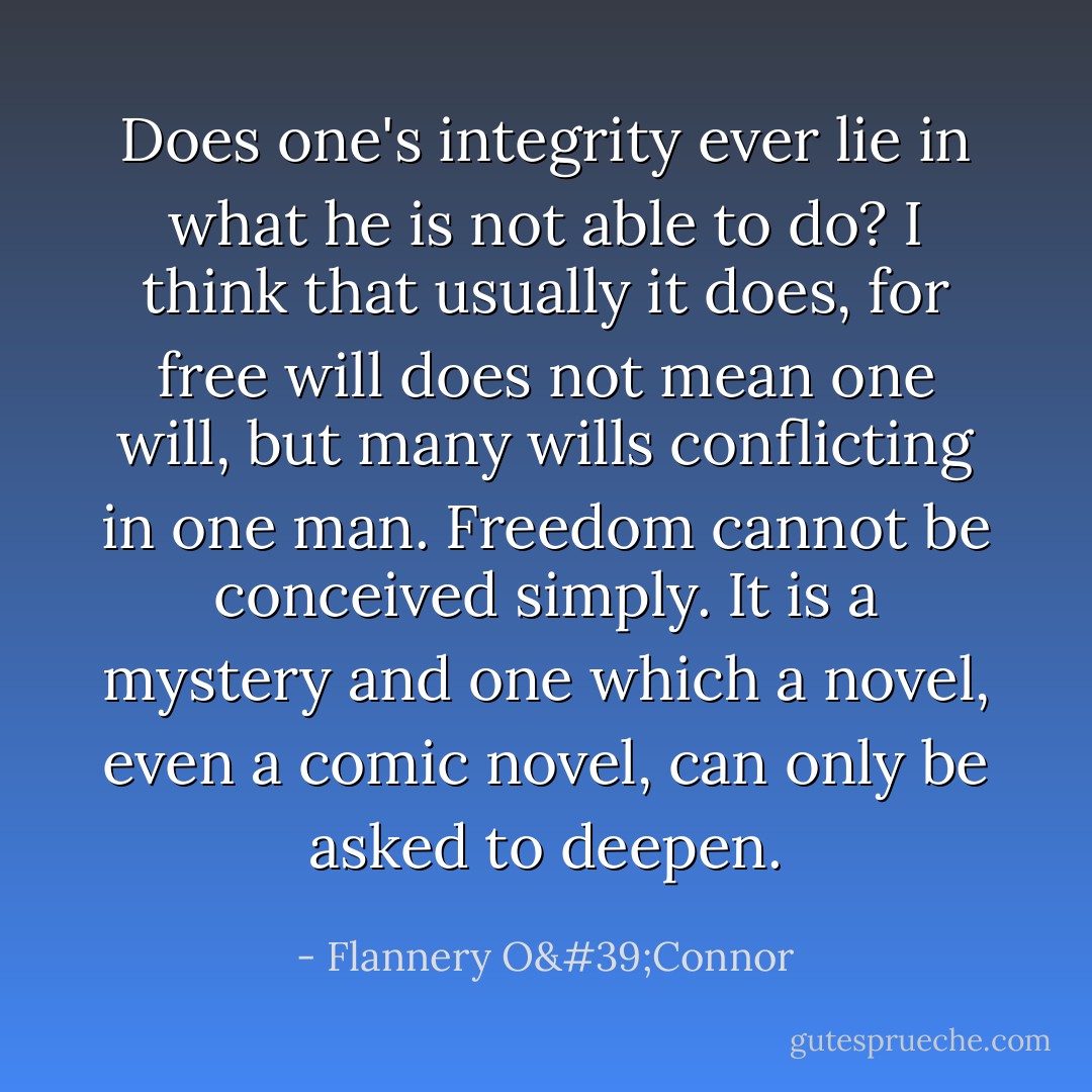 Does one's integrity ever lie in what he is not able to do? I think that usually it does, for free will does not mean one will, but many wills conflicting in one man. Freedom cannot be conceived simply. It is a mystery and one which a novel, even a comic novel, can only be asked to deepen. - Flannery O'Connor