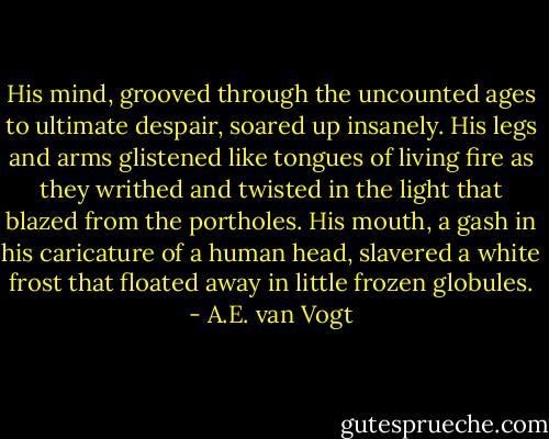 His mind, grooved through the uncounted ages to ultimate despair, soared up insanely. His legs and arms glistened like tongues of living fire as they writhed and twisted in the light that blazed from the portholes. His mouth, a gash in his caricature of a human head, slavered a white frost that floated away in little frozen globules. - A.E. van Vogt