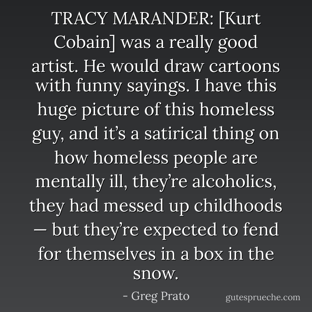 TRACY MARANDER: [Kurt Cobain] was a really good artist. He would draw cartoons with funny sayings. I have this huge picture of this homeless guy, and it’s a satirical thing on how homeless people are mentally ill, they’re alcoholics, they had messed up childhoods — but they’re expected to fend for themselves in a box in the snow. - Greg Prato