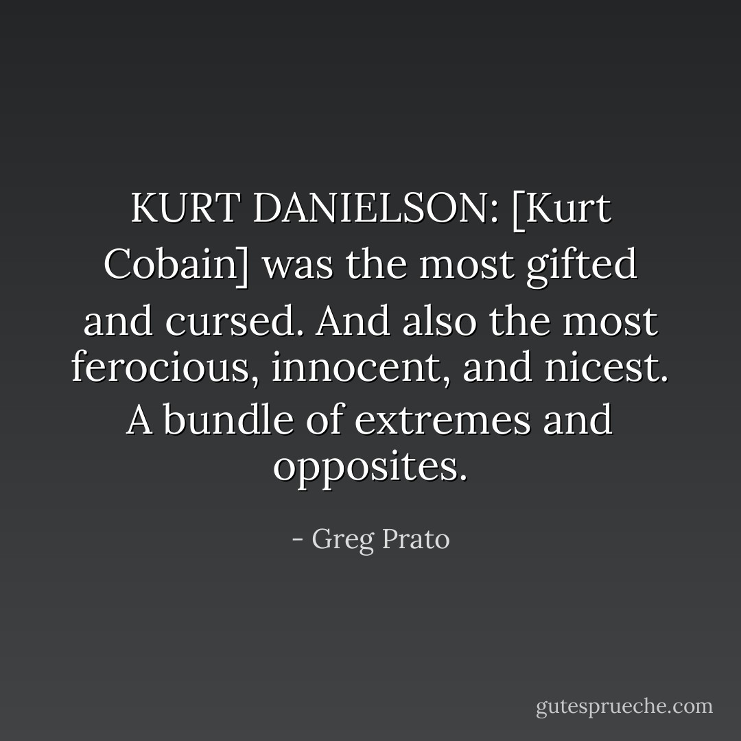 KURT DANIELSON: [Kurt Cobain] was the most gifted and cursed. And also the most ferocious, innocent, and nicest. A bundle of extremes and opposites. - Greg Prato