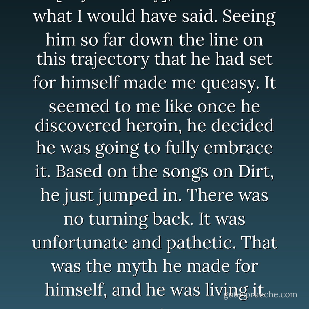 MARK ARM : Even if I did talk to [Layne Staley], I don’t know what I would have said. Seeing him so far down the line on this trajectory that he had set for himself made me queasy. It seemed to me like once he discovered heroin, he decided he was going to fully embrace it. Based on the songs on Dirt, he just jumped in. There was no turning back. It was unfortunate and pathetic. That was the myth he made for himself, and he was living it out. - Greg Prato