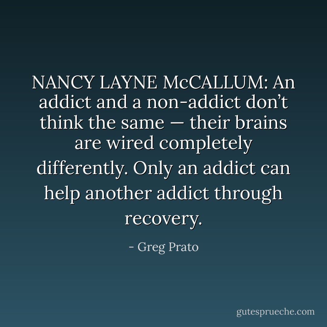 NANCY LAYNE McCALLUM: An addict and a non-addict don’t think the same — their brains are wired completely differently. Only an addict can help another addict through recovery. - Greg Prato