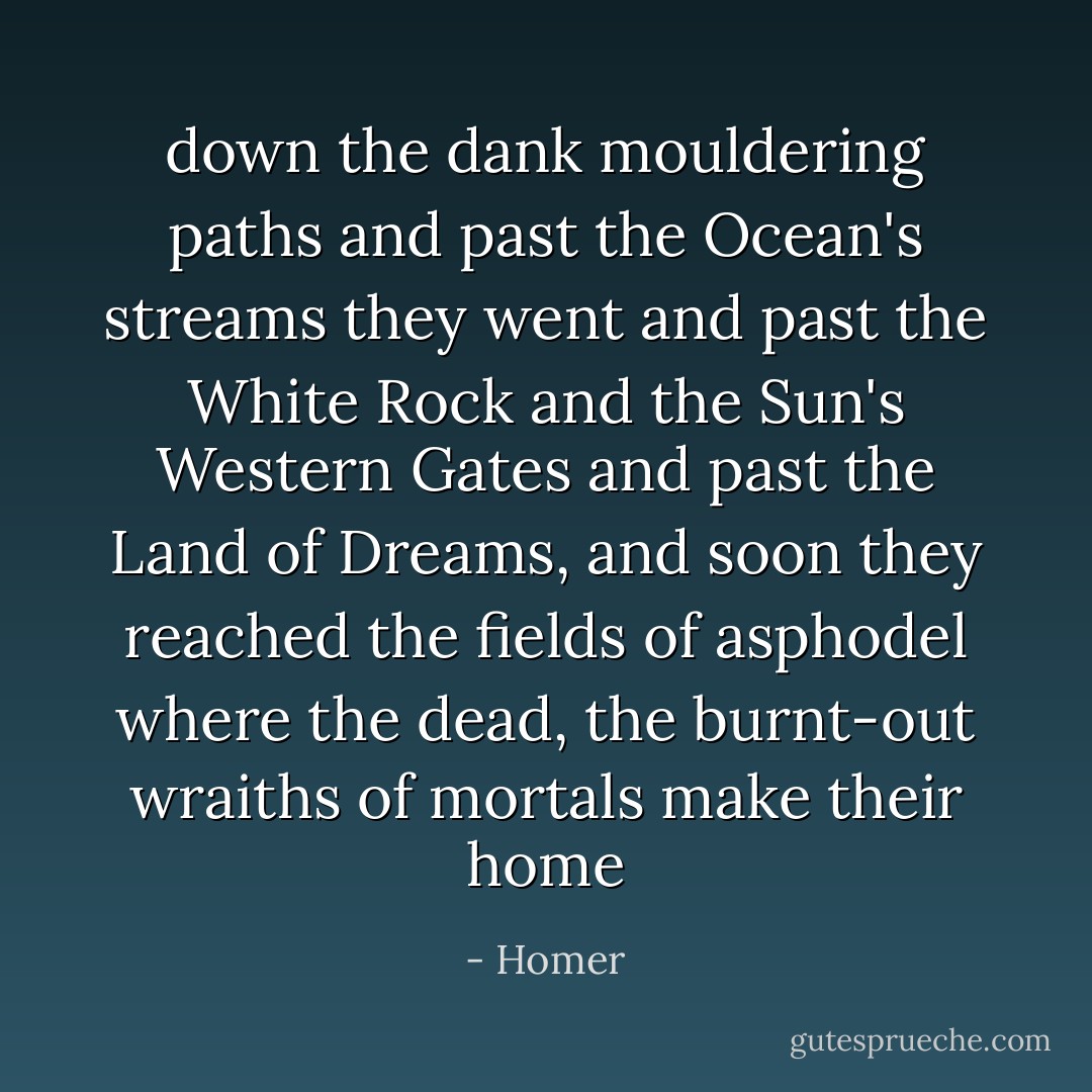 down the dank mouldering paths and past the Ocean's streams they went<br />and past the White Rock and the Sun's Western Gates and past<br />the Land of Dreams, and soon they reached the fields of asphodel<br />where the dead, the burnt-out wraiths of mortals make their home - Homer