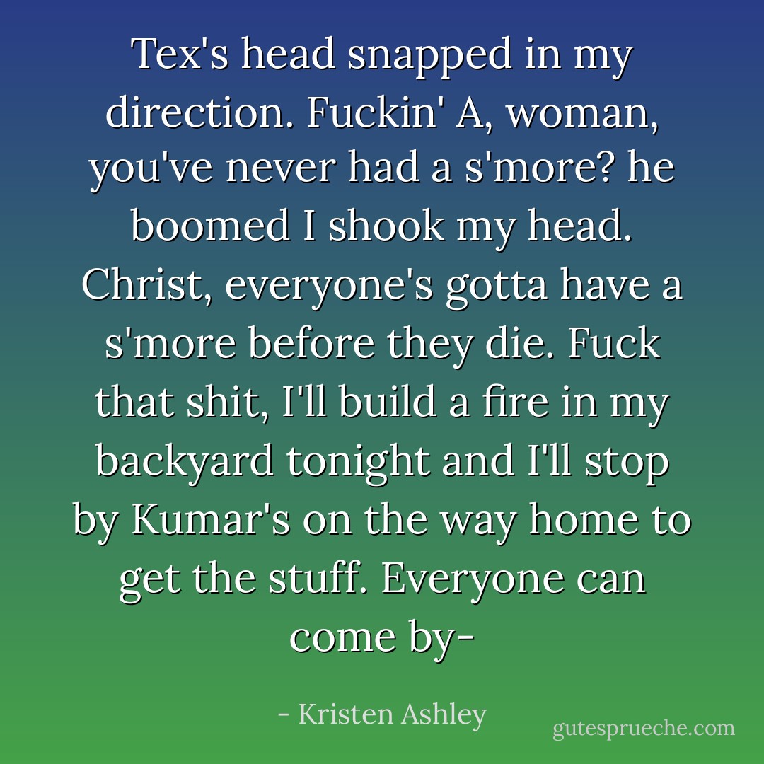 Tex's head snapped in my direction.<br />Fuckin' A, woman, you've never had a s'more? he boomed<br />I shook my head.<br />Christ, everyone's gotta have a s'more before they die. Fuck that shit, I'll build a fire in my backyard tonight and I'll stop by Kumar's on the way home to get the stuff. Everyone can come by- - Kristen Ashley